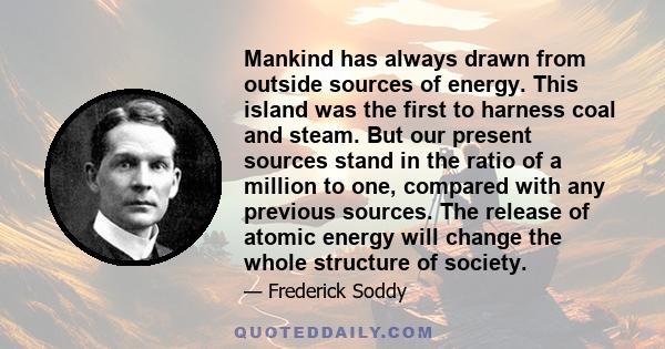 Mankind has always drawn from outside sources of energy. This island was the first to harness coal and steam. But our present sources stand in the ratio of a million to one, compared with any previous sources. The