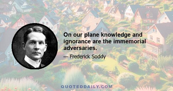 On our plane knowledge and ignorance are the immemorial adversaries.