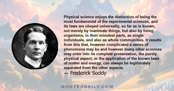 Physical science enjoys the distinction of being the most fundamental of the experimental sciences, and its laws are obeyed universally, so far as is known, not merely by inanimate things, but also by living organisms,