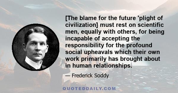 [The blame for the future 'plight of civilization] must rest on scientific men, equally with others, for being incapable of accepting the responsibility for the profound social upheavals which their own work primarily