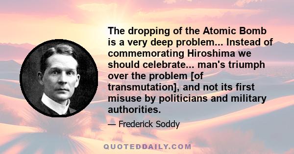 The dropping of the Atomic Bomb is a very deep problem... Instead of commemorating Hiroshima we should celebrate... man's triumph over the problem [of transmutation], and not its first misuse by politicians and military 