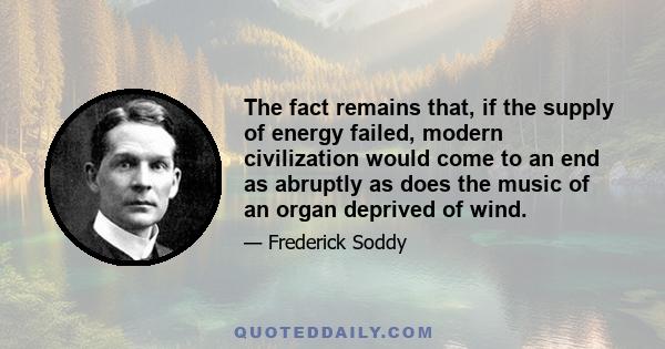 The fact remains that, if the supply of energy failed, modern civilization would come to an end as abruptly as does the music of an organ deprived of wind.