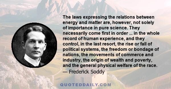 The laws expressing the relations between energy and matter are, however, not solely of importance in pure science. They necessarily come first in order ... in the whole record of human experience, and they control, in