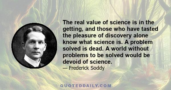 The real value of science is in the getting, and those who have tasted the pleasure of discovery alone know what science is. A problem solved is dead. A world without problems to be solved would be devoid of science.