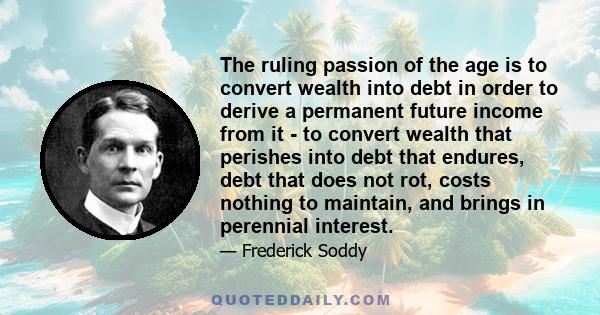 The ruling passion of the age is to convert wealth into debt in order to derive a permanent future income from it - to convert wealth that perishes into debt that endures, debt that does not rot, costs nothing to