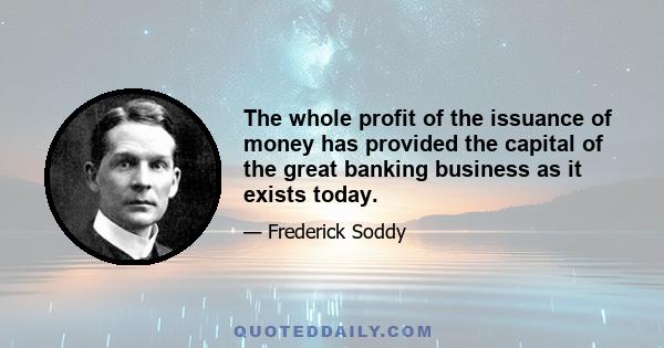 The whole profit of the issuance of money has provided the capital of the great banking business as it exists today.