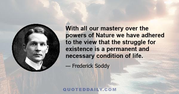 With all our mastery over the powers of Nature we have adhered to the view that the struggle for existence is a permanent and necessary condition of life.