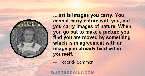 ... art is images you carry. You cannot carry nature with you, but you carry images of nature. When you go out to make a picture you find you are moved by something which is in agreement with an image you already held