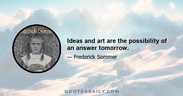 Ideas and art are the possibility of an answer tomorrow.