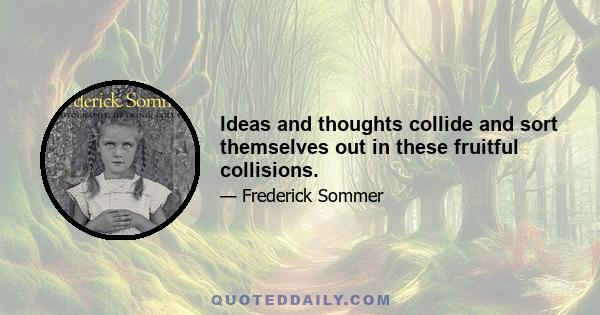 Ideas and thoughts collide and sort themselves out in these fruitful collisions.