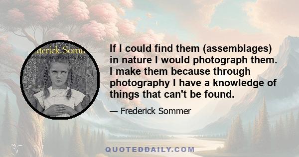If I could find them (assemblages) in nature I would photograph them. I make them because through photography I have a knowledge of things that can't be found.