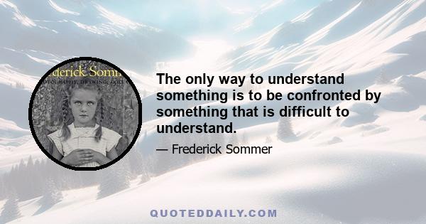 The only way to understand something is to be confronted by something that is difficult to understand.