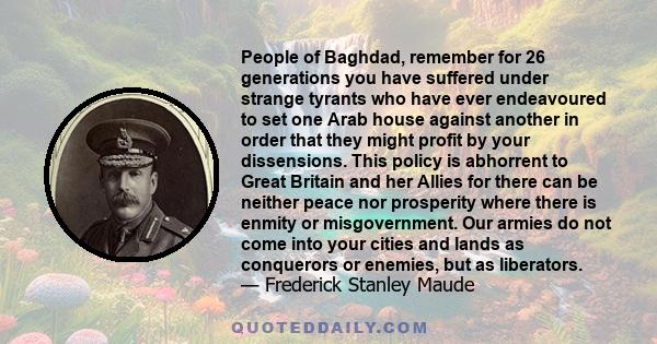 People of Baghdad, remember for 26 generations you have suffered under strange tyrants who have ever endeavoured to set one Arab house against another in order that they might profit by your dissensions. This policy is