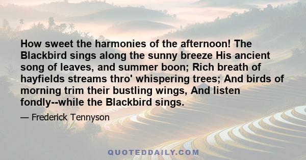 How sweet the harmonies of the afternoon! The Blackbird sings along the sunny breeze His ancient song of leaves, and summer boon; Rich breath of hayfields streams thro' whispering trees; And birds of morning trim their