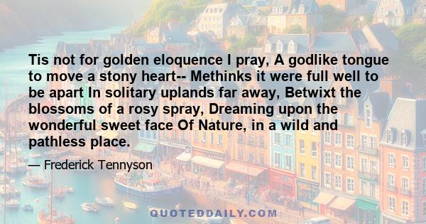 Tis not for golden eloquence I pray, A godlike tongue to move a stony heart-- Methinks it were full well to be apart In solitary uplands far away, Betwixt the blossoms of a rosy spray, Dreaming upon the wonderful sweet