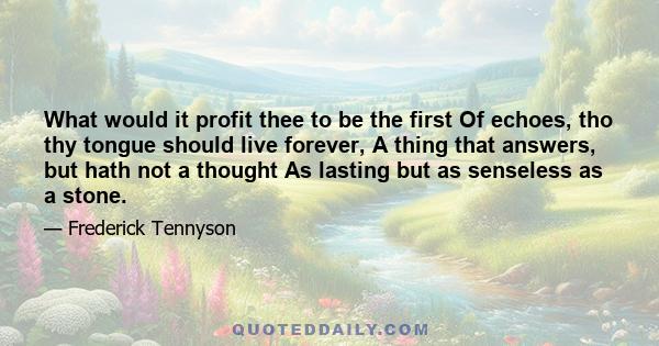 What would it profit thee to be the first Of echoes, tho thy tongue should live forever, A thing that answers, but hath not a thought As lasting but as senseless as a stone.