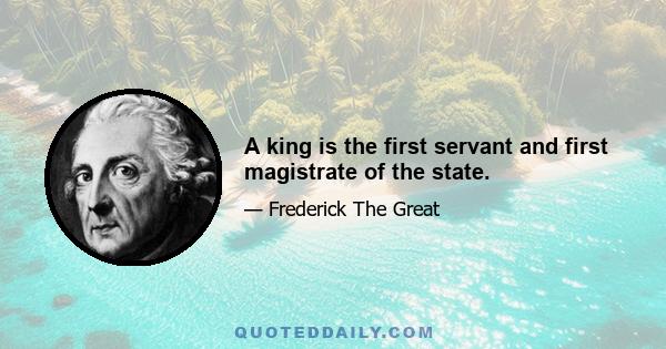 A king is the first servant and first magistrate of the state.