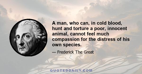 A man, who can, in cold blood, hunt and torture a poor, innocent animal, cannot feel much compassion for the distress of his own species.