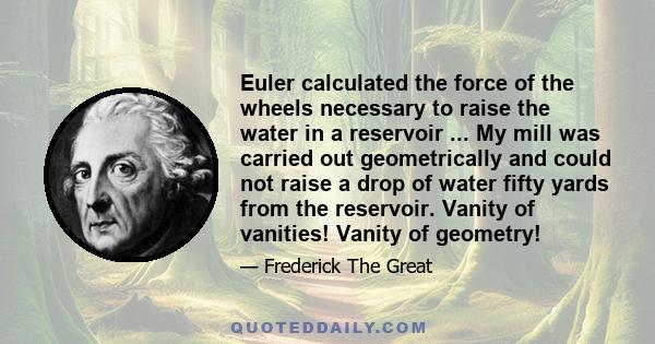 Euler calculated the force of the wheels necessary to raise the water in a reservoir ... My mill was carried out geometrically and could not raise a drop of water fifty yards from the reservoir. Vanity of vanities!