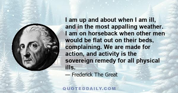 I am up and about when I am ill, and in the most appalling weather. I am on horseback when other men would be flat out on their beds, complaining. We are made for action, and activity is the sovereign remedy for all