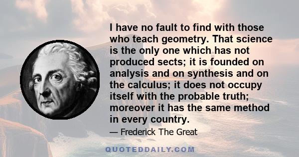 I have no fault to find with those who teach geometry. That science is the only one which has not produced sects; it is founded on analysis and on synthesis and on the calculus; it does not occupy itself with the