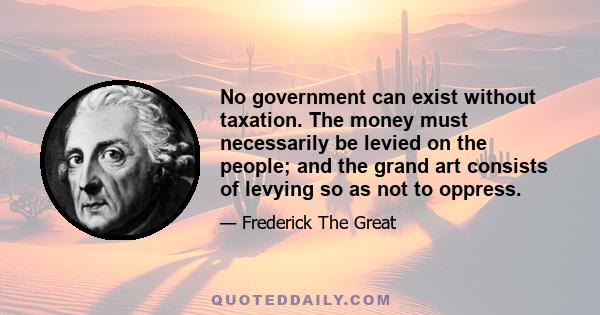 No government can exist without taxation. The money must necessarily be levied on the people; and the grand art consists of levying so as not to oppress.