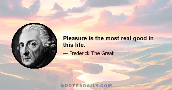 Pleasure is the most real good in this life.