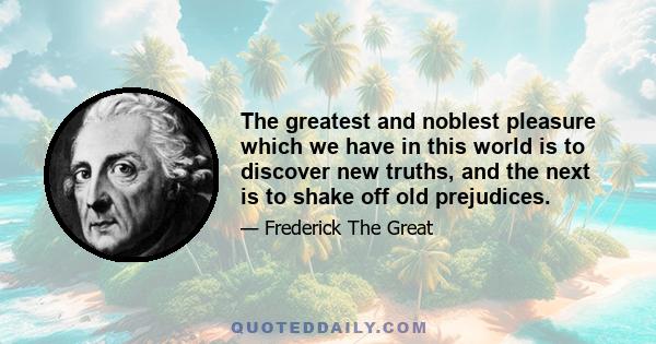 The greatest and noblest pleasure which we have in this world is to discover new truths, and the next is to shake off old prejudices.