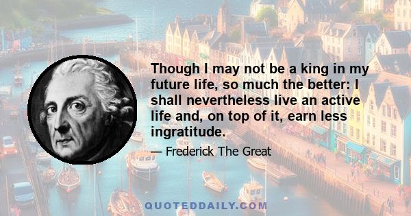 Though I may not be a king in my future life, so much the better: I shall nevertheless live an active life and, on top of it, earn less ingratitude.