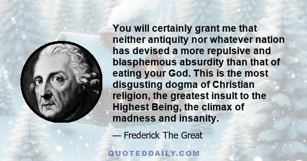 You will certainly grant me that neither antiquity nor whatever nation has devised a more repulsive and blasphemous absurdity than that of eating your God. This is the most disgusting dogma of Christian religion, the