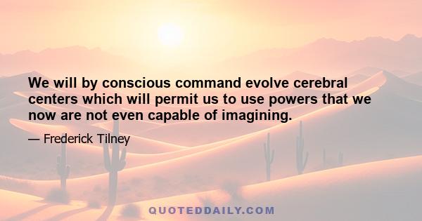 We will by conscious command evolve cerebral centers which will permit us to use powers that we now are not even capable of imagining.