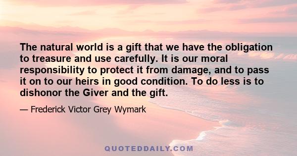 The natural world is a gift that we have the obligation to treasure and use carefully. It is our moral responsibility to protect it from damage, and to pass it on to our heirs in good condition. To do less is to