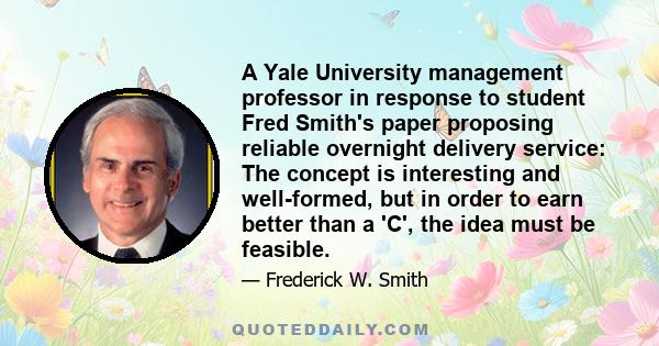 A Yale University management professor in response to student Fred Smith's paper proposing reliable overnight delivery service: The concept is interesting and well-formed, but in order to earn better than a 'C', the