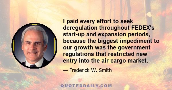 I paid every effort to seek deregulation throughout FEDEX's start-up and expansion periods, because the biggest impediment to our growth was the government regulations that restricted new entry into the air cargo market.