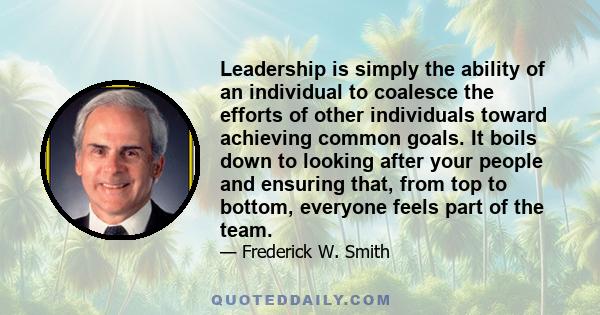 Leadership is simply the ability of an individual to coalesce the efforts of other individuals toward achieving common goals. It boils down to looking after your people and ensuring that, from top to bottom, everyone