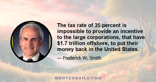 The tax rate of 35 percent is impossible to provide an incentive to the large corporations, that have $1.7 trillion offshore, to put their money back in the United States.