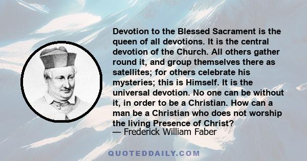 Devotion to the Blessed Sacrament is the queen of all devotions. It is the central devotion of the Church. All others gather round it, and group themselves there as satellites; for others celebrate his mysteries; this