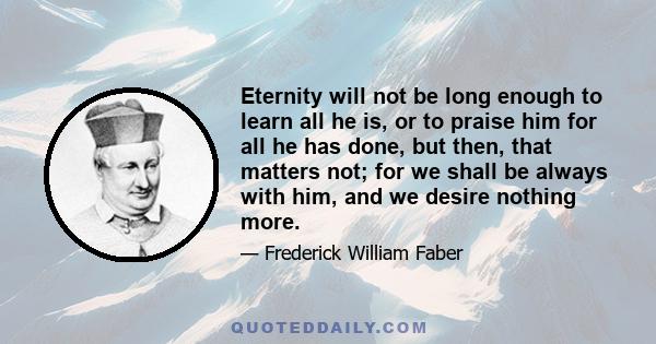 Eternity will not be long enough to learn all he is, or to praise him for all he has done, but then, that matters not; for we shall be always with him, and we desire nothing more.