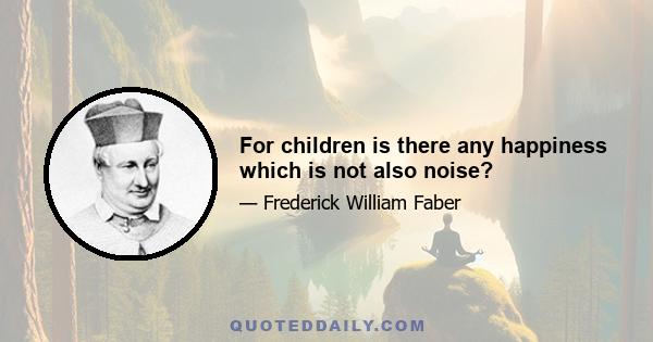 For children is there any happiness which is not also noise?