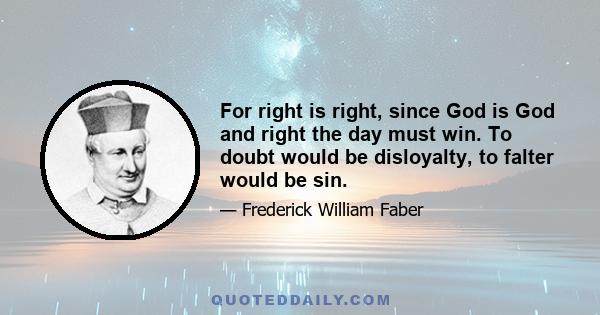 For right is right, since God is God and right the day must win. To doubt would be disloyalty, to falter would be sin.