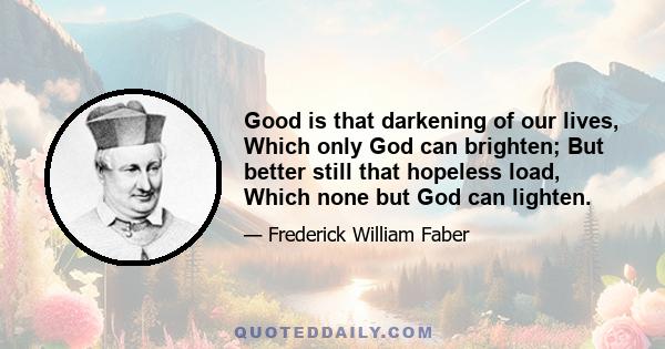 Good is that darkening of our lives, Which only God can brighten; But better still that hopeless load, Which none but God can lighten.