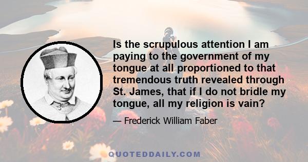 Is the scrupulous attention I am paying to the government of my tongue at all proportioned to that tremendous truth revealed through St. James, that if I do not bridle my tongue, all my religion is vain?