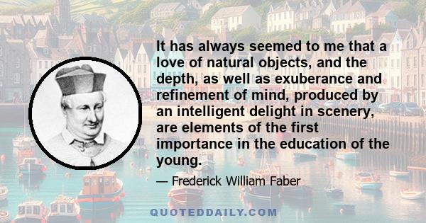 It has always seemed to me that a love of natural objects, and the depth, as well as exuberance and refinement of mind, produced by an intelligent delight in scenery, are elements of the first importance in the