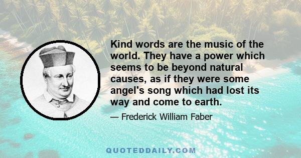 Kind words are the music of the world. They have a power which seems to be beyond natural causes, as if they were some angel's song which had lost its way and come to earth.