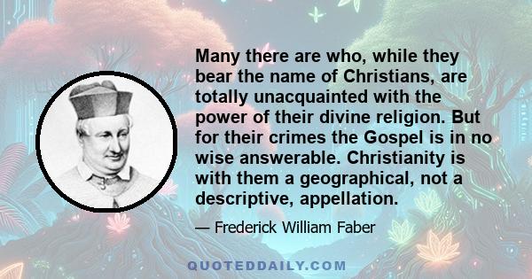 Many there are who, while they bear the name of Christians, are totally unacquainted with the power of their divine religion. But for their crimes the Gospel is in no wise answerable. Christianity is with them a