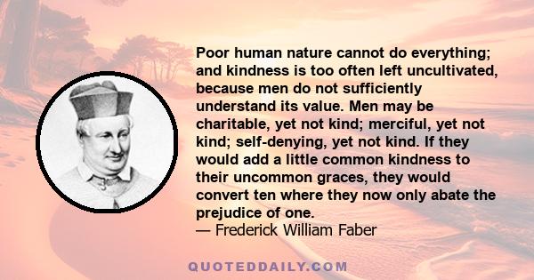 Poor human nature cannot do everything; and kindness is too often left uncultivated, because men do not sufficiently understand its value. Men may be charitable, yet not kind; merciful, yet not kind; self-denying, yet