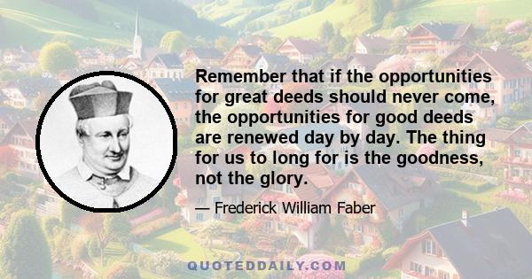 Remember that if the opportunities for great deeds should never come, the opportunities for good deeds are renewed day by day. The thing for us to long for is the goodness, not the glory.