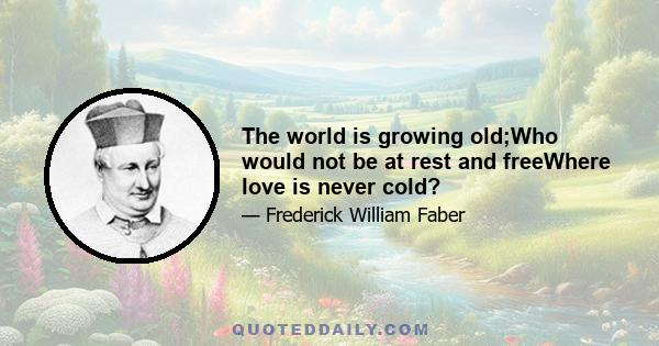 The world is growing old;Who would not be at rest and freeWhere love is never cold?