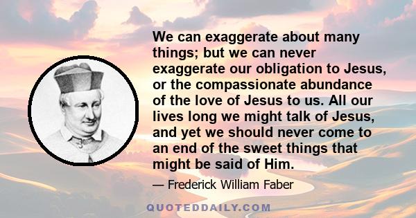 We can exaggerate about many things; but we can never exaggerate our obligation to Jesus, or the compassionate abundance of the love of Jesus to us. All our lives long we might talk of Jesus, and yet we should never