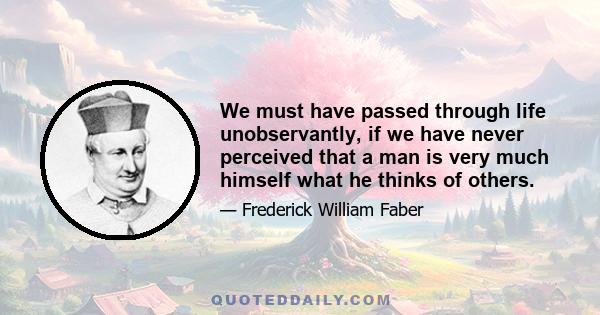 We must have passed through life unobservantly, if we have never perceived that a man is very much himself what he thinks of others.